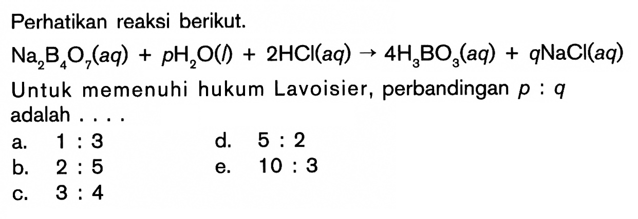 Perhatikan reaksi berikut.Na2B4O7(aq)+pH2O(l)+2HCl(aq)->4H3BO3(aq)+qNaCl(aq)Untuk memenuhi hukum Lavoisier, perbandingan p:q adalah ....