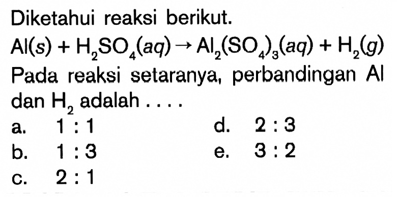 Diketahui reaksi berikut.Al(s)+H2SO4(aq)->Al2(SO4)3(aq)+H2(g)Pada reaksi setaranya, perbandingan Al dan H2 adalah ...