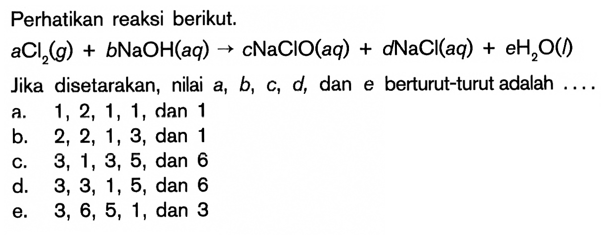 Perhatikan reaksi berikut.aCl2(g)+b NaOH(aq) -> cNaClO(aq)+dNaCl(aq)+eH2O(l) Jika disetarakan, nilai  a, b, c, d , dan e berturut-turut adalah  ... . 