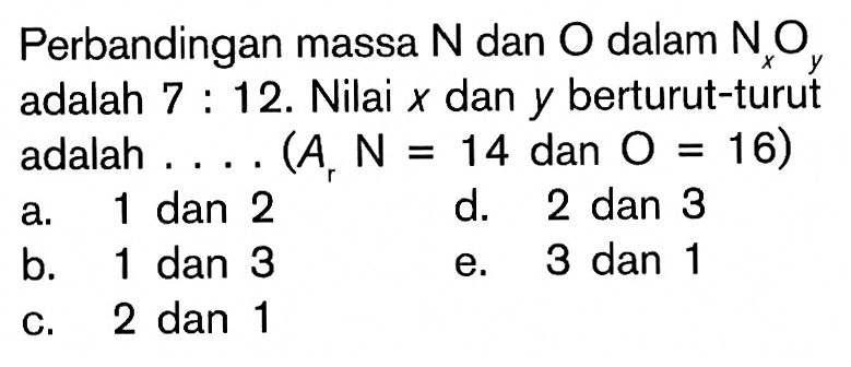 Perbandingan massa  N  dan  O  dalam  Nx Oy  adalah 7 : 12. Nilai  x  dan  y  berturut-turut adalah .... (Ar  N=14  dan  O=16  )a. 1 dan 2d. 2 dan 3b. 1 dan 3e. 3 dan 1c. 2 dan 1