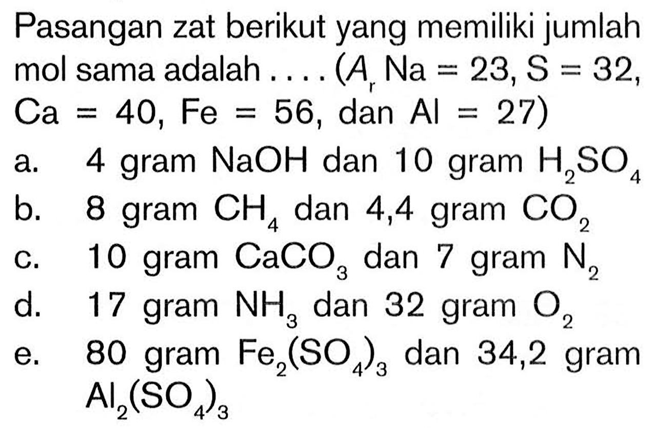 Pasangan zat berikut yang memiliki jumlah mol sama adalah .... (Ar  Na=23, S=32 ,  Ca=40, Fe=56, dan Al=27) a. 4 gram  NaOH  dan 10 gram  H2 SO4 b. 8 gram  CH4  dan 4,4 gram  CO2 c. 10 gram  CaCO3  dan 7 gram  N2 d. 17 gram  NH3  dan 32 gram  O2 e. 80 gram  Fe2(SO4)3  dan 34,2 gram  Al2(SO4)3 