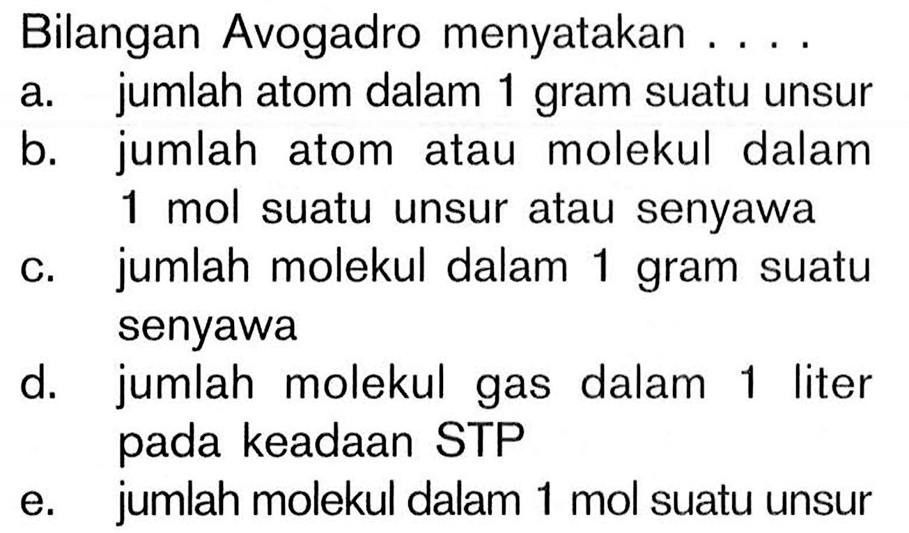 Bilangan Avogadro menyatakan .... a. jumlah atom dalam 1 gram suatu unsur b. jumlah atom atau molekul dalam 1 mol suatu unsur atau senyawa c. jumlah molekul dalam 1 gram suatu senyawa d. jumlah molekul gas dalam 1 liter pada keadaan STP e. jumlah molekul dalam 1 mol suatu unsur