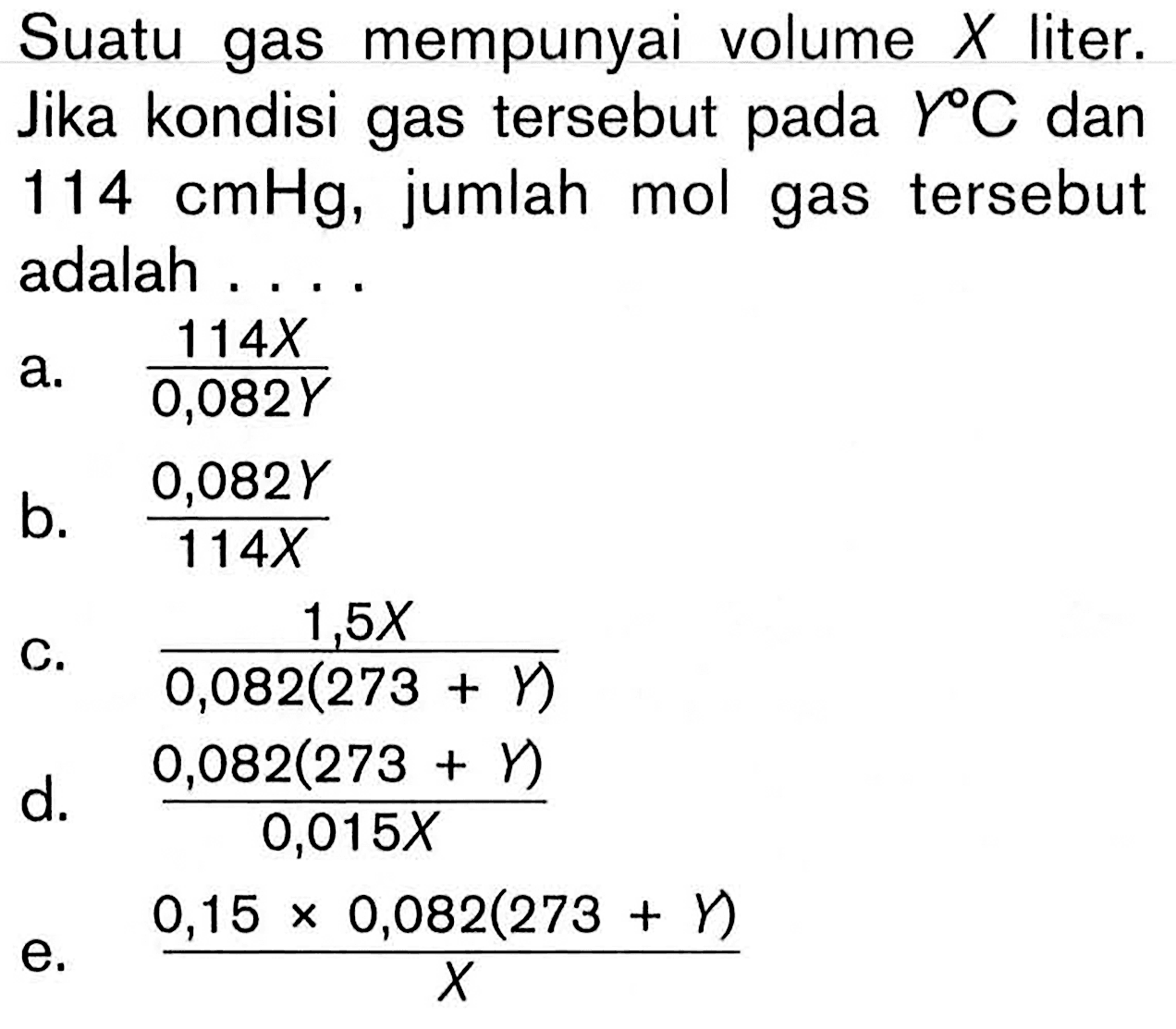 Suatu gas mempunyai volume X  liter. Jika kondisi gas tersebut pada C dan 114 cmHg, jumlah mol gas tersebut adalah .... a. 114 X/0,082 Y b. 0,082 Y/114 X c. 1,5 X/(0,082(273+Y)) d. (0,082(273+gamma))/0,015 X e. (0,15 x 0,082(273+gamma))/x 