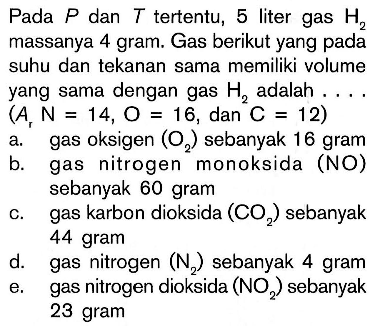 Pada P dan T tertentu, 5 liter gas H2 massanya 4 gram. Gas berikut yang pada suhu dan tekanan sama memiliki volume yang sama dengan gas H2 adalah .... (Ar N=14, O=16, dan C=12)a. gas oksigen (O2) sebanyak 16 gram b. gas nitrogen monoksida (NO) sebanyak 60 gram c. gas karbon dioksida (O2) sebanyak 44 gram d. gas nitrogen (N2) sebanyak 4 gram e. gas nitrogen dioksida (NO2) sebanyak 23 gram 