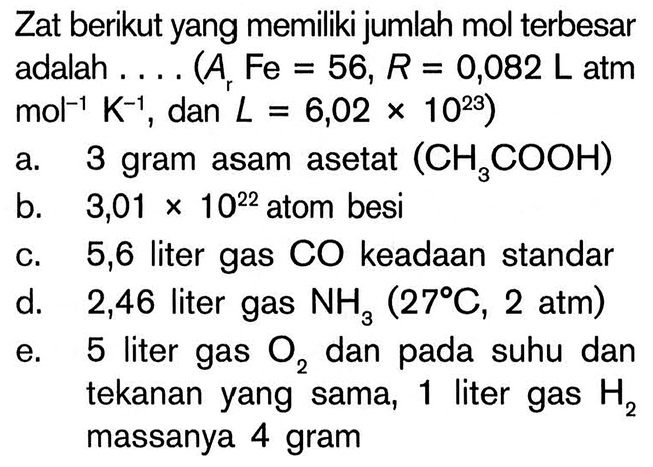 Zat berikut yang memiliki jumlah mol terbesar adalah .... (Ar Fe=56, R=0,082 L atm   mol^-1 K^-1 , dan, L=6,02 x 10^23) a. 3 gram asam asetat  (CH3COOH) b. 3,01 x 10^22  atom besic. 5,6 liter gas  CO  keadaan standard. 2,46 liter gas  NH3(27C, 2 atm) e. 5 liter gas  O2  dan pada suhu dan tekanan yang sama, 1 liter gas  H2  massanya 4 gram