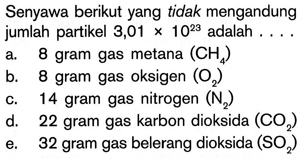 Senyawa berikut yang tidak mengandung jumlah partikel 3,01 x 10^23 adalah ... . a. 8 gram gas metana (CH4) b. 8 gram gas oksigen (O2) c. 14 gram gas nitrogen (N2) d. 22 gram gas karbon dioksida (CO2) e. 32 gram gas belerang dioksida (SO2)