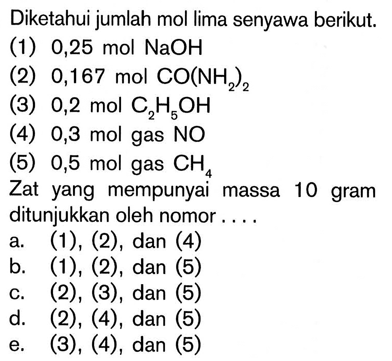 Diketahui jumlah mol lima senyawa berikut.(1)  0,25 mol NaOH (2)  0,167 mol CO(NH2)2 (3)  0,2 mol C2H5OH (4)  0,3 mol gas NO (5) 0,5 mol gas CH4 Zat yang mempunyai massa 10 gram ditunjukkan oleh nomor ....