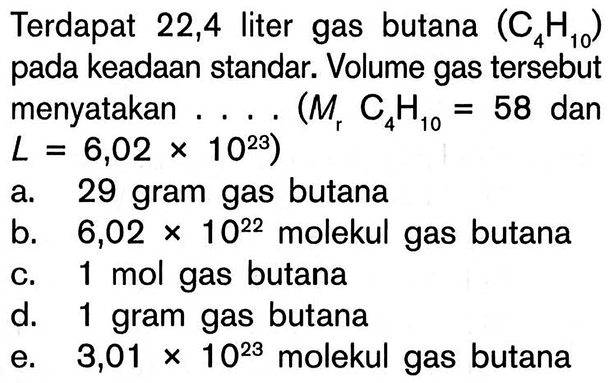 Terdapat 22,4 liter gas butana (C4H10) pada keadaan standar. Volume gas tersebut menyatakan .... (Mr C4H10=58 dan L=6,02 x 10^23)a. 29 gram gas butana b. 6,02 x 10^22 molekul gas butana c. 1 mol gas butana d. 1 gram gas butana e. 3,01 x 10^23 molekul gas butana 