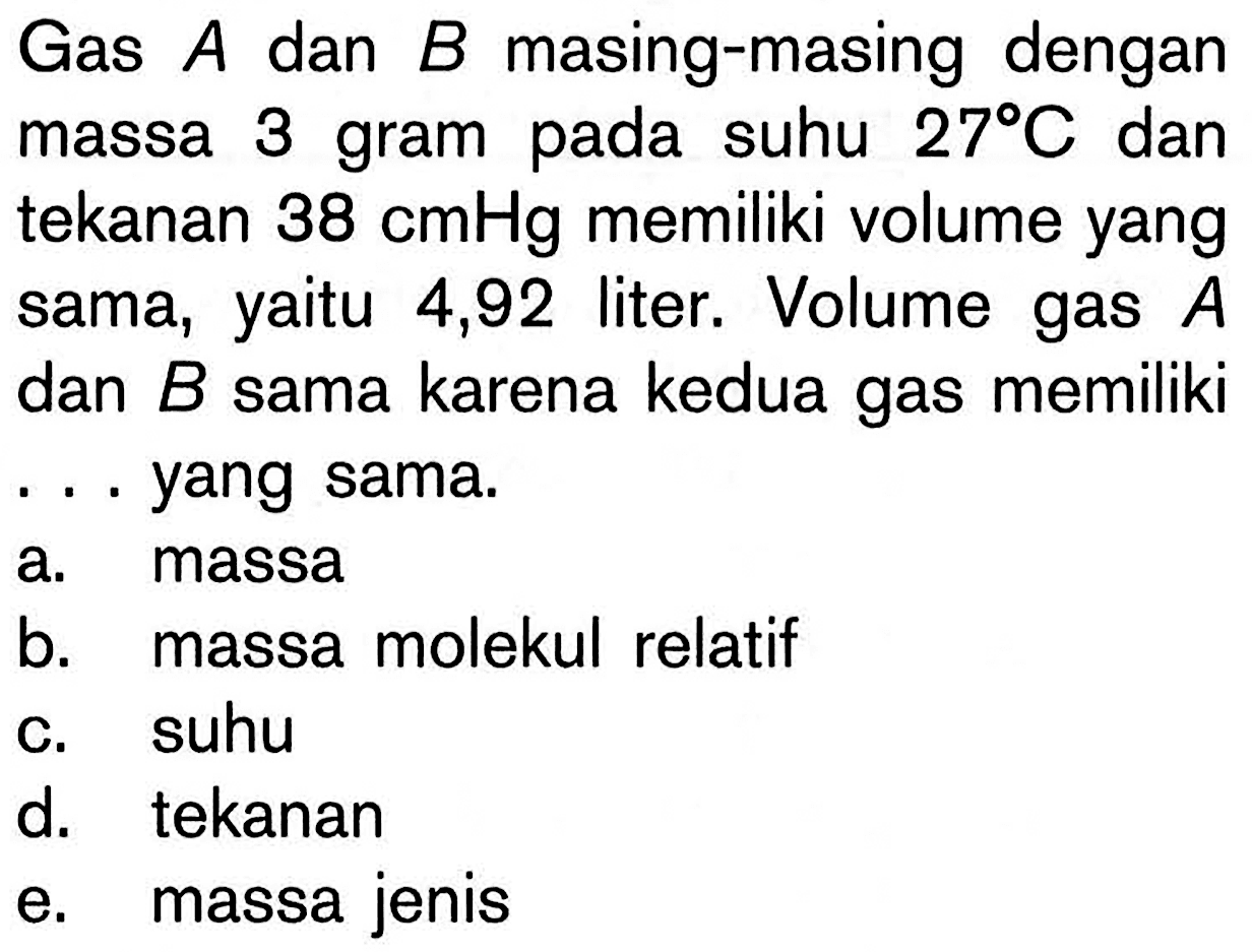 Gas A dan B masing-masing dengan massa 3 gram pada suhu 27 C dan tekanan 38 cmHg memiliki volume yang sama, yaitu 4,92 liter. Volume gas A dan B sama karena kedua gas memiliki ... yang sama. a. massa 
b. massa molekul relatif 
c. suhu 
d. tekanan 
e. massa jenis 