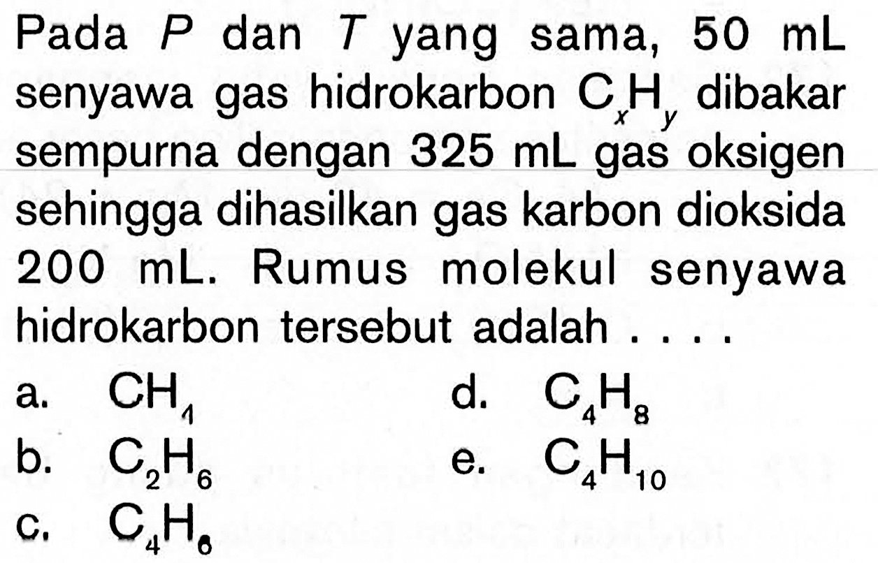 Pada  P  dan  T  yang sama,  50 mL  senyawa gas hidrokarbon  Cx Hy  dibakar sempurna dengan  325 mL  gas oksigen sehingga dihasilkan gas karbon dioksida  200 mL . Rumus molekul senyawa hidrokarbon tersebut adalah ....