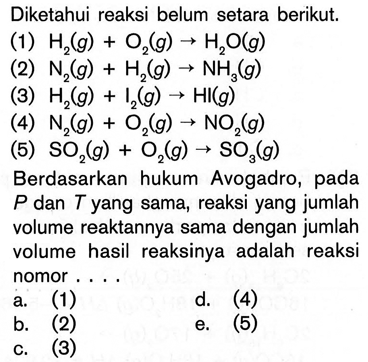 Diketahui reaksi belum setara berikut.(1)  H2(g)+O2(g)->H2O(g) (2)  N2(g)+H2(g)->NH3(g) (3)  H2(g)+I2(g)->HI(g) (4)  N2(g)+O2(g)->NO2(g) (5)  SO2(g)+O2(g)->SO3(g) Berdasarkan hukum Avogadro, pada  P  dan  T  yang sama, reaksi yang jumlah volume reaktannya sama dengan jumlah volume hasil reaksinya adalah reaksi nomor ....