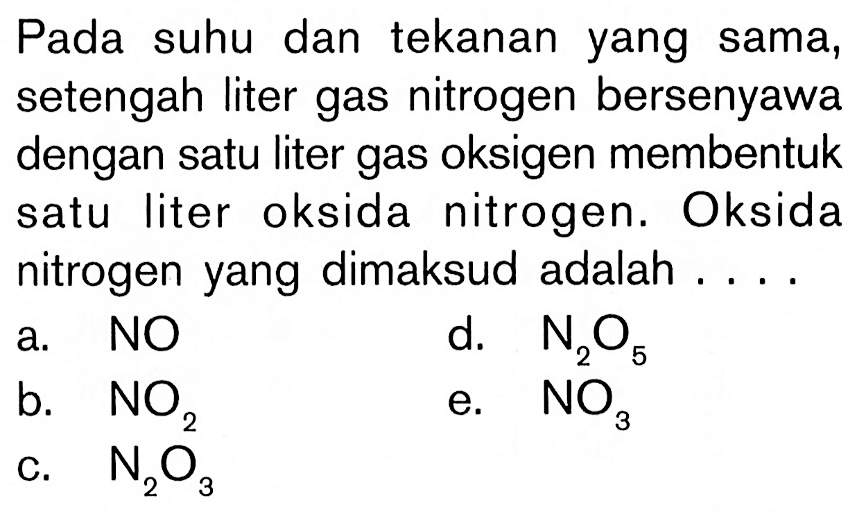 Pada suhu dan tekanan yang sama, setengah liter gas nitrogen bersenyawa dengan satu liter gas oksigen membentuk satu liter oksida nitrogen. Oksida nitrogen yang dimaksud adalah ....a. NOd. N2O5 b. NO2 e. NO3 c. N2O3 