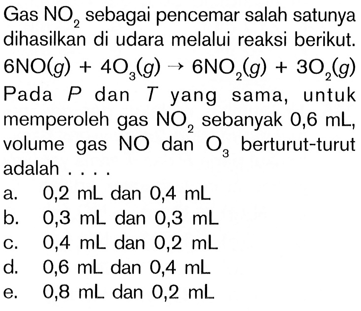 Gas  NO2 sebagai pencemar salah satunya dihasilkan di udara melalui reaksi berikut.  6NO(g) + 4O3(g) -> 6NO2(g) + 3O2(g) Pada P dan T yang sama, untuk memperoleh gas  NO2  sebanyak 0,6 mL, volume gas  NO  dan  O3  berturut-turut adalah ....