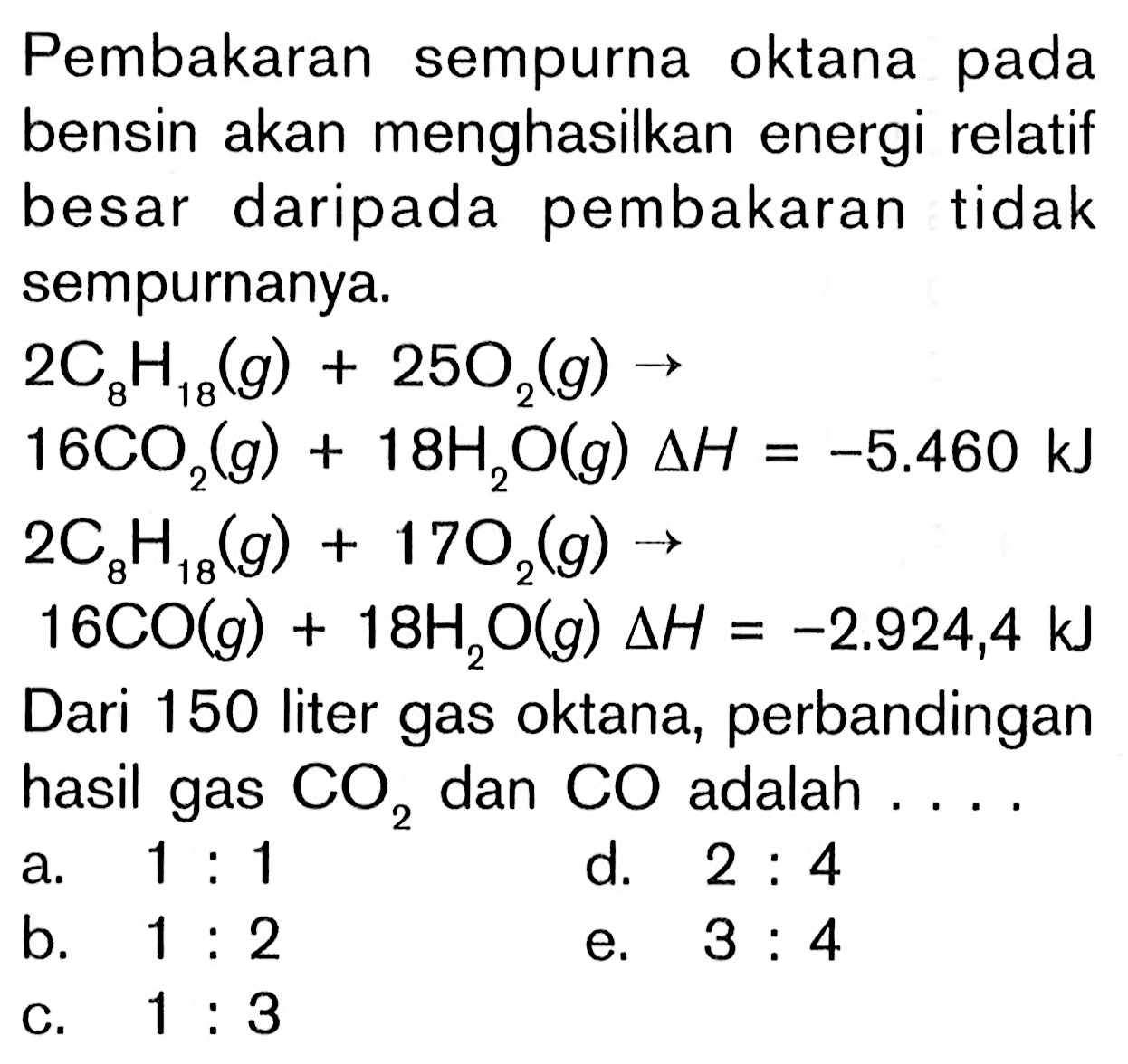 Pembakaran sempurna oktana pada bensin akan menghasilkan energi relatif besar daripada pembakaran tidak sempurnanya. 
2C8H18(g) + 25O2(g) -> 16CO2(g) + 18H2O(g) delta H=-5.460 kJ 
2C8H18(g) + 17O2(g) -> 16CO(g) + 18H2O(g) delta H=-2.924,4 kJ 
Dari 150 liter gas oktana, perbandingan hasil gas  CO2  dan  CO  adalah .... 
