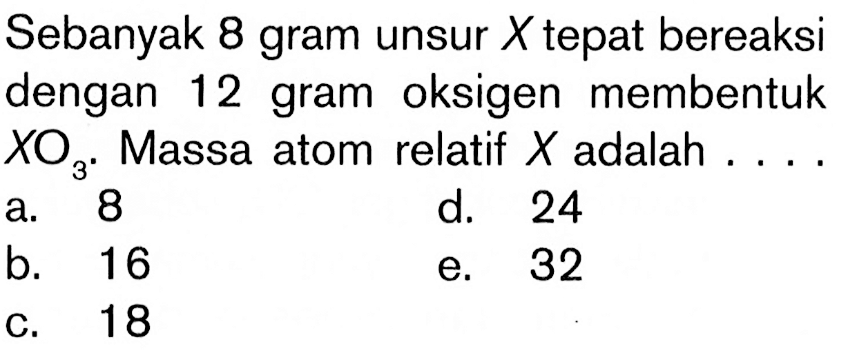 Sebanyak 8 gram unsur X tepat bereaksi dengan 12 gram oksigen membentuk XO3. Massa atom relatif X adalah.... a. 8b. 16c. 18d. 24e. 32 