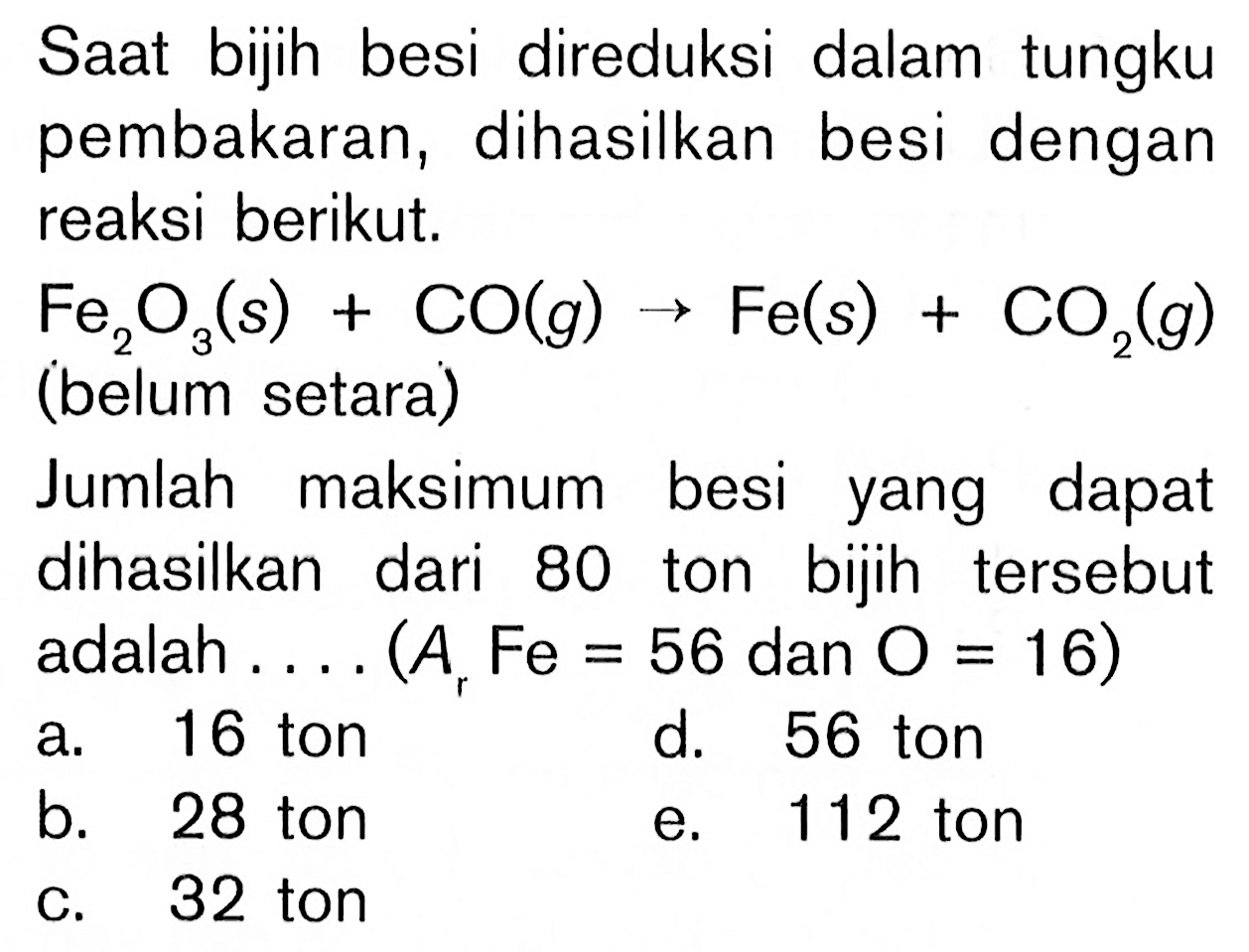 Saat bijih besi direduksi dalam tungku pembakaran, dihasilkan besi dengan reaksi berikut. Fe2O3(s)+CO(g) -> Fe(s)+CO2(g) (belum setara)Jumlah maksimum besi yang dapat dihasilkan dari 80 ton bijih tersebut adalah... (Ar Fe=56 dan O=16)