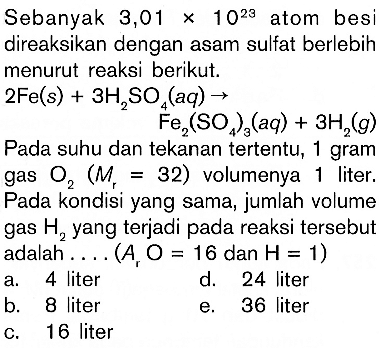 Sebanyak 3,01 x 10^23 atom besi direaksikan dengan asam sulfat berlebih menurut reaksi berikut. 2 Fe(s)+3 H2 SO4(aq) -> Fe2(SO4)3(aq)+3H2(g) Pada suhu dan tekanan tertentu, 1 gram gas O2(Mr=32) volumenya 1 liter. Pada kondisi yang sama, jumlah volume gas H2 yang terjadi pada reaksi tersebut adalah .... (Ar O=16 dan H=1)