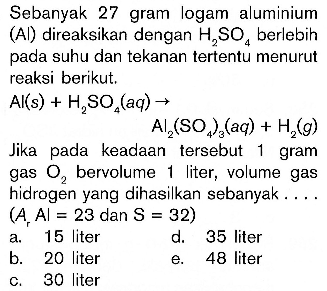 Sebanyak 27 gram logam aluminium (Al) direaksikan dengan  H2SO4 berlebih pada suhu dan tekanan tertentu menurut reaksi berikut.Al(s) + H2SO4(aq) -> Al2(SO4)3(aq) + H2(g)Jika pada keadaan tersebut 1 gram gas O2 bervolume 1 liter, volume gas hidrogen yang dihasilkan sebanyak....  (Ar Al=23 dan S=32) 