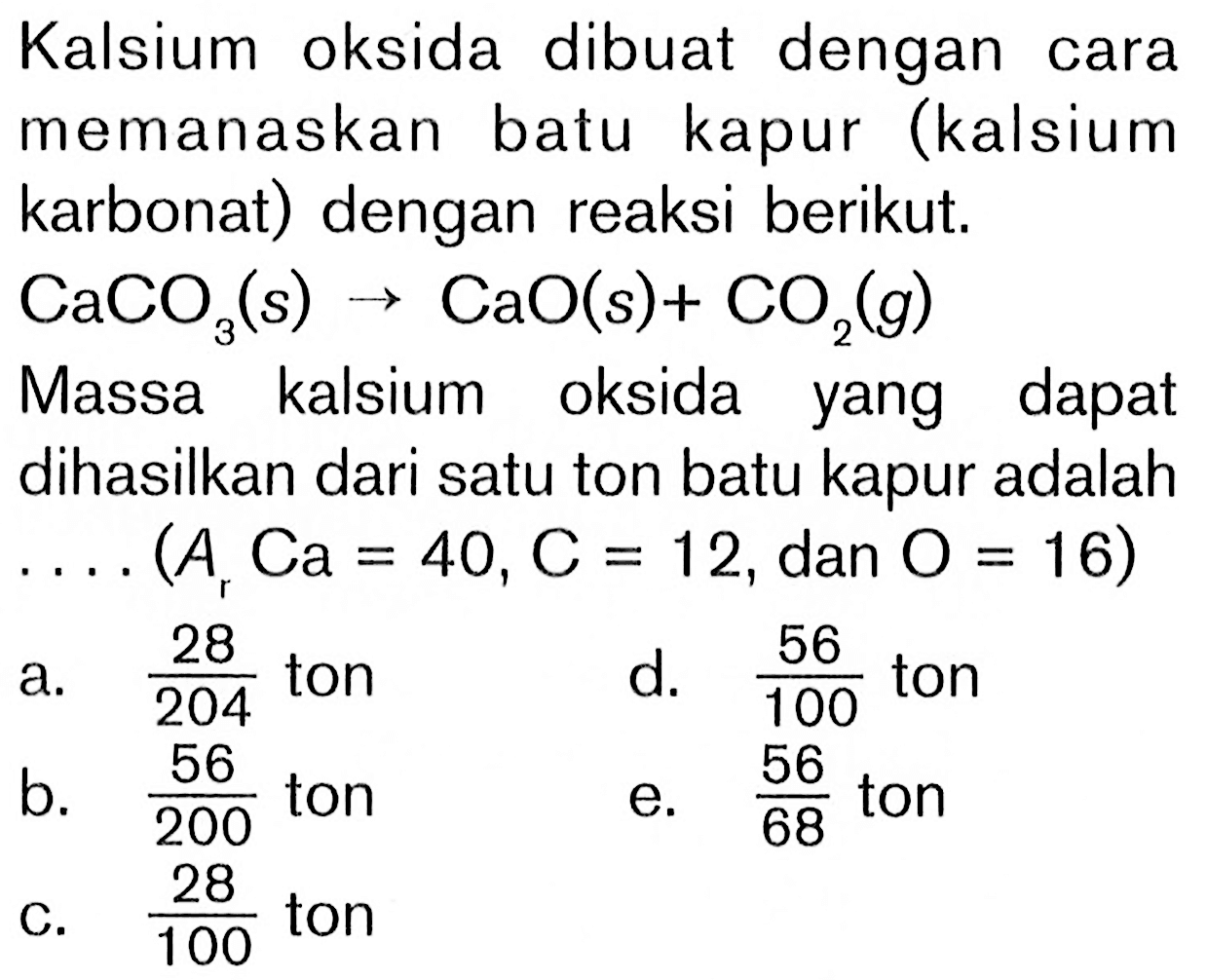 Kalsium oksida dibuat dengan cara memanaskan batu kapur (kalsium karbonat) dengan reaksi berikut.CaCO3(s) ->CaO(s)+CO2(g) Massa kalsium oksida yang dapat dihasilkan dari satu ton batu kapur adalah ...(Ar Ca=40, C=12 ,dan O=16) 