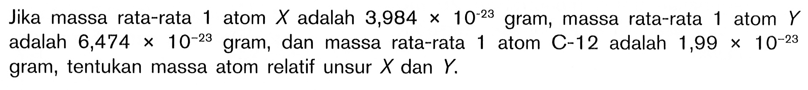 Jika massa rata-rata 1 atom  X  adalah  3,984x10^-23 gram, massa rata-rata 1 atom  Y  adalah  6,474x10^-23  gram, dan massa rata-rata 1 atom  C-12  adalah  1,99x10^-23  gram, tentukan massa atom relatif unsur  X  dan  Y.