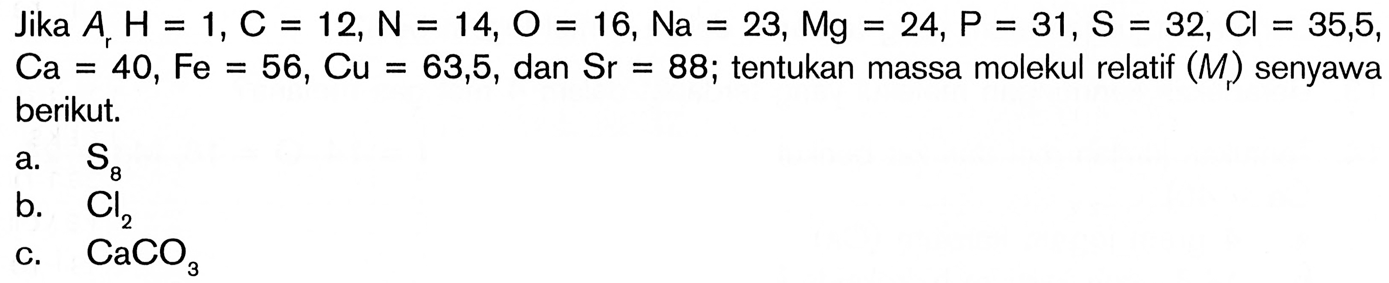 Jika  ArH=1, C=12, N=14, O=16, Na=23, Mg=24, P=31, S=32, Cl=35,5, Ca=40, Fe=56, Cu=63,5, dan Sr=88;  tentukan massa molekul relatif  (Mr)  senyawa berikut.a.  S8 b.  Cl2 c.  CaCO3 