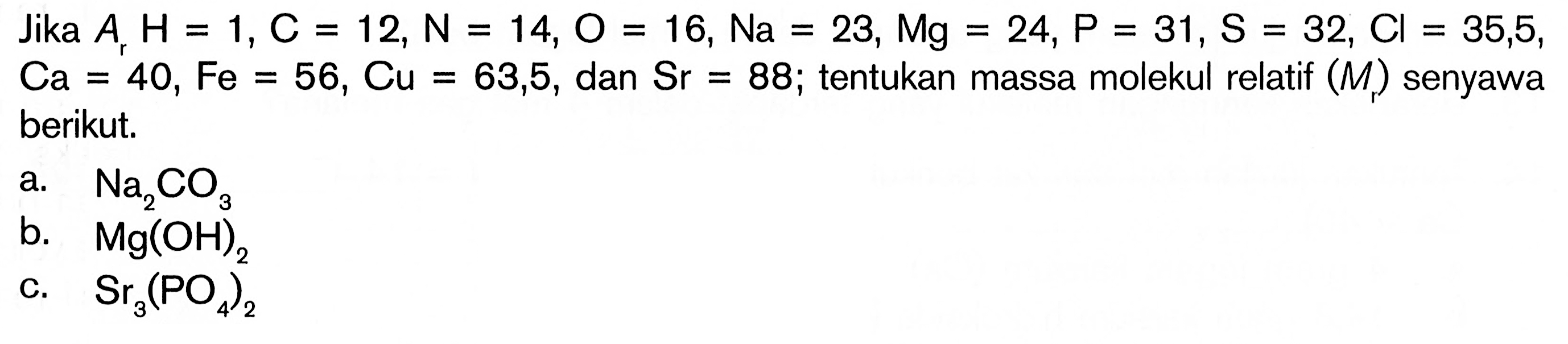 Jika  Ar H=1, C=12, N=14, O=16, Na=23, Mg=24, P=31, S=32, Cl=35,5, Ca=40, Fe=56, Cu=63,5, dan Sr=88; tentukan massa molekul relatif (Mr) senyawa berikut.a.  Na2 CO3 b.  Mg(OH)2 c.  Sr3(PO4)2 