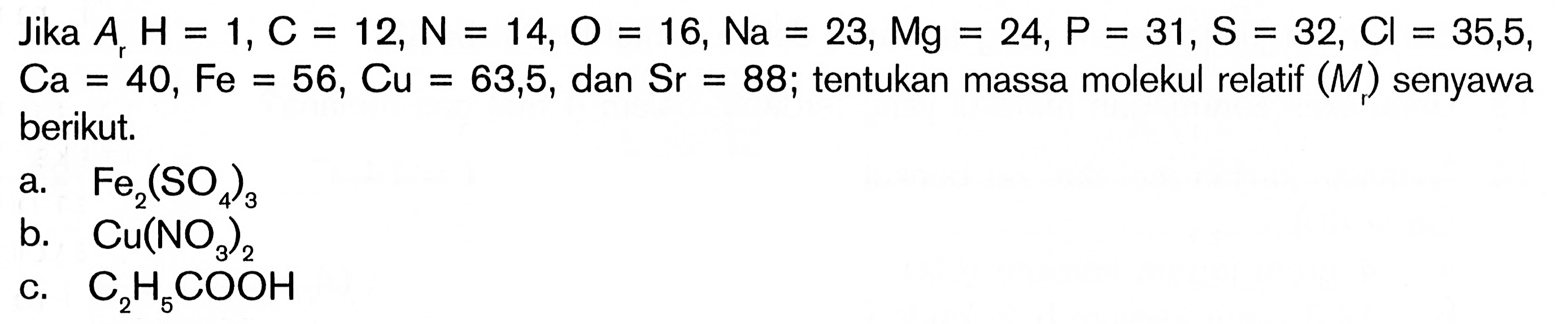 Jika  Ar H=1, C=12, N=14, O=16, Na=23, Mg=24, P=31, S=32, C l=35,5   Ca=40, Fe=56, Cu=63,5 , dan  Sr=88 ;  tentukan massa molekul relatif  (Mr)  senyawa berikut.a.  Fe2(SO4)3 b.  Cu(NO3)2 c.  C2H5COOH 