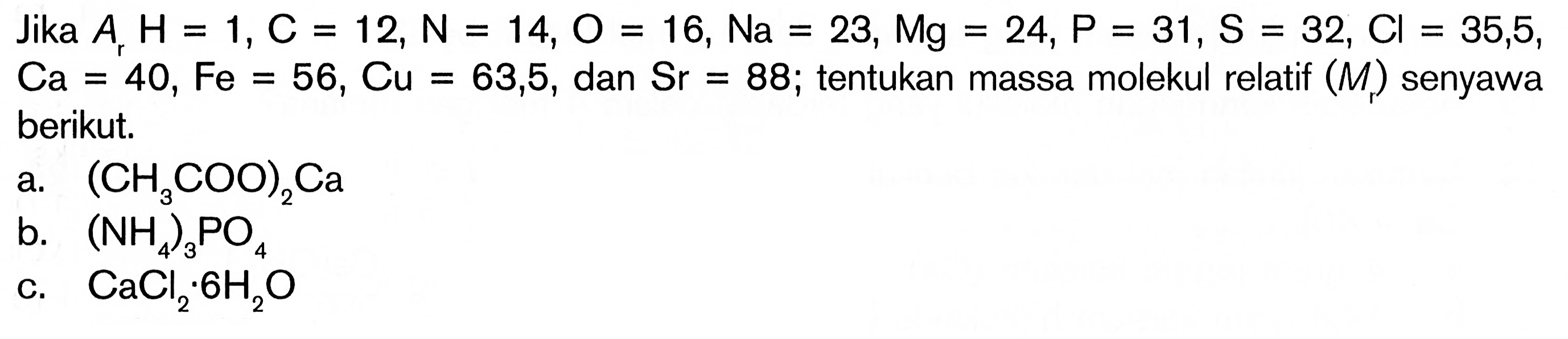 Jika Ar H=1, C=12, N=14, O=16, Na=23, Mg=24, P=31, S=32, CI=35,5, Ca=40, Fe=56, Cu=63,5, dan Sr=88 ; tentukan massa molekul relatif (Mr) senyawa berikut.a. (CH3COO)2Cab. (NH4)3PO4c. CaCl2 . 6H2O