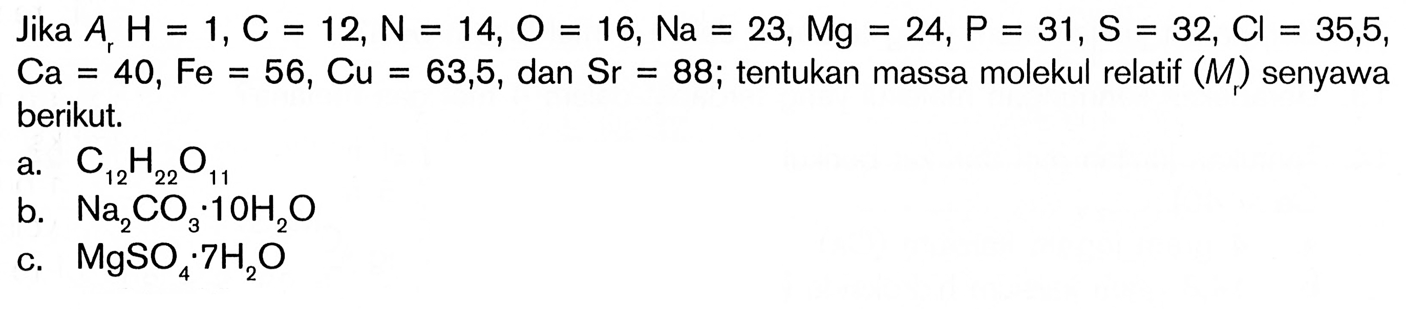 Jika Ar H=1, C=12, N=14, O=16, Na=23, Mg=24, P=31, S=32, Cl=35,5, Ca=40, Fe=56, Cu=63,5, dan Sr=88; tentukan massa molekul relatif (Mr) senyawa berikut.a. C12H22O11 b. Na2CO3.1OH2O c. MgSO4.7 H2O 