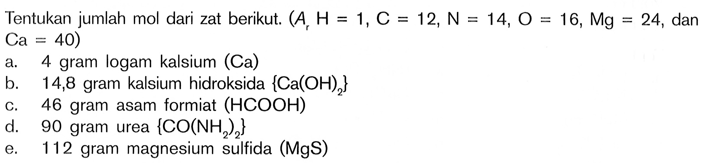 Tentukan jumlah mol dari zat berikut. (Ar H=1, C=12, N=14, O=16, Mg=24, dan Ca=40) a. 4 gram logam kalsium (Ca) b. 14,8 gram kalsium hidroksida {Ca(OH)2} c. 46 gram asam formiat (HCOOH) d. 90 gram urea {CO(NH2)2} e. 112 gram magnesium sulfida (MgS)