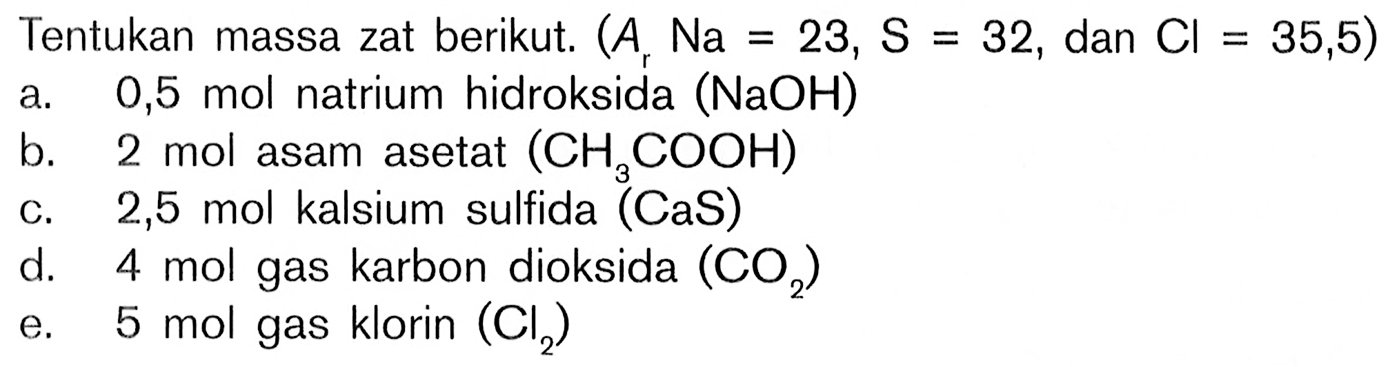 Tentukan massa zat berikut. (Ar Na = 23, S = 32 , dan Cl = 35,5) a.  0,5 mol  natrium hidroksida  (NaOH) b.  2 mol  asam asetat  (CH3COOH) c.  2,5 mol  kalsium sulfida  (CaS) d.  4 mol  gas karbon dioksida  (CO2) e.  5 mol  gas klorin  (Cl2) 