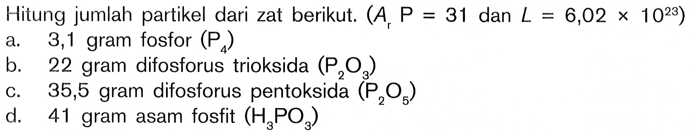 Hitung jumlah partikel dari zat berikut. (Ar P=31 dan L=6,02x10^23)a. 3,1 gram fosfor (P4)b. 22 gram difosforus trioksida (P2O3)c. 35,5 gram difosforus pentoksida (P2O5)d. 41 gram asam fosfit (H3PO3)