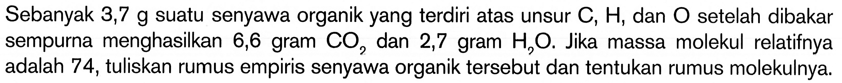 Sebanyak 3,7 g suatu senyawa organik yang terdiri atas unsur C,H, dan O setelah dibakar sempurna menghasilkan 6,6 gram CO2 dan 2,7 gram H2O. Jika massa molekul relatifnya adalah 74, tuliskan rumus empiris senyawa organik tersebut dan tentukan rumus molekulnya. 