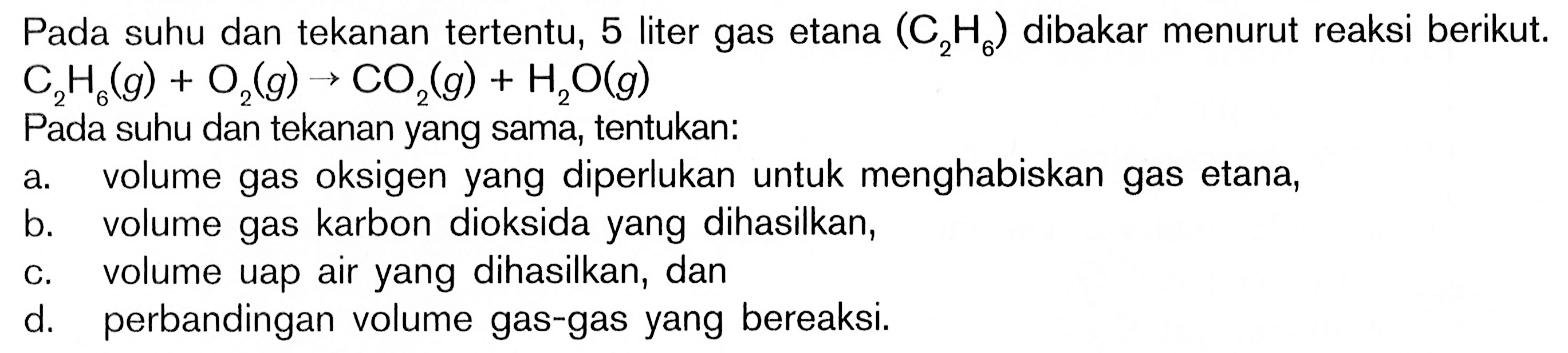 Pada suhu dan tekanan tertentu, 5 liter gas etana (C2H6) dibakar menurut reaksi berikut.C2H6(g)+O2(g) -> CO2(g)+H2O(g)Pada suhu dan tekanan yang sama, tentukan:a. volume gas oksigen yang diperlukan untuk menghabiskan gas etana,b. volume gas karbon dioksida yang dihasilkan,c. volume uap air yang dihasilkan, dand. perbandingan volume gas-gas yang bereaksi.