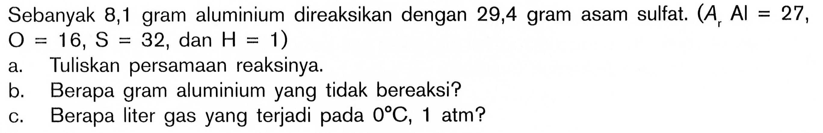 Sebanyak 8, 1 gram aluminium direaksikan dengan 29,4 gram asam sulfat.  (Ar Al=27,O=16, S=32 , dan H=1)a. Tuliskan persamaan reaksinya.b. Berapa gram aluminium yang tidak bereaksi? c. Berapa liter gas yang terjadi pada  0C, 1 atm  ?