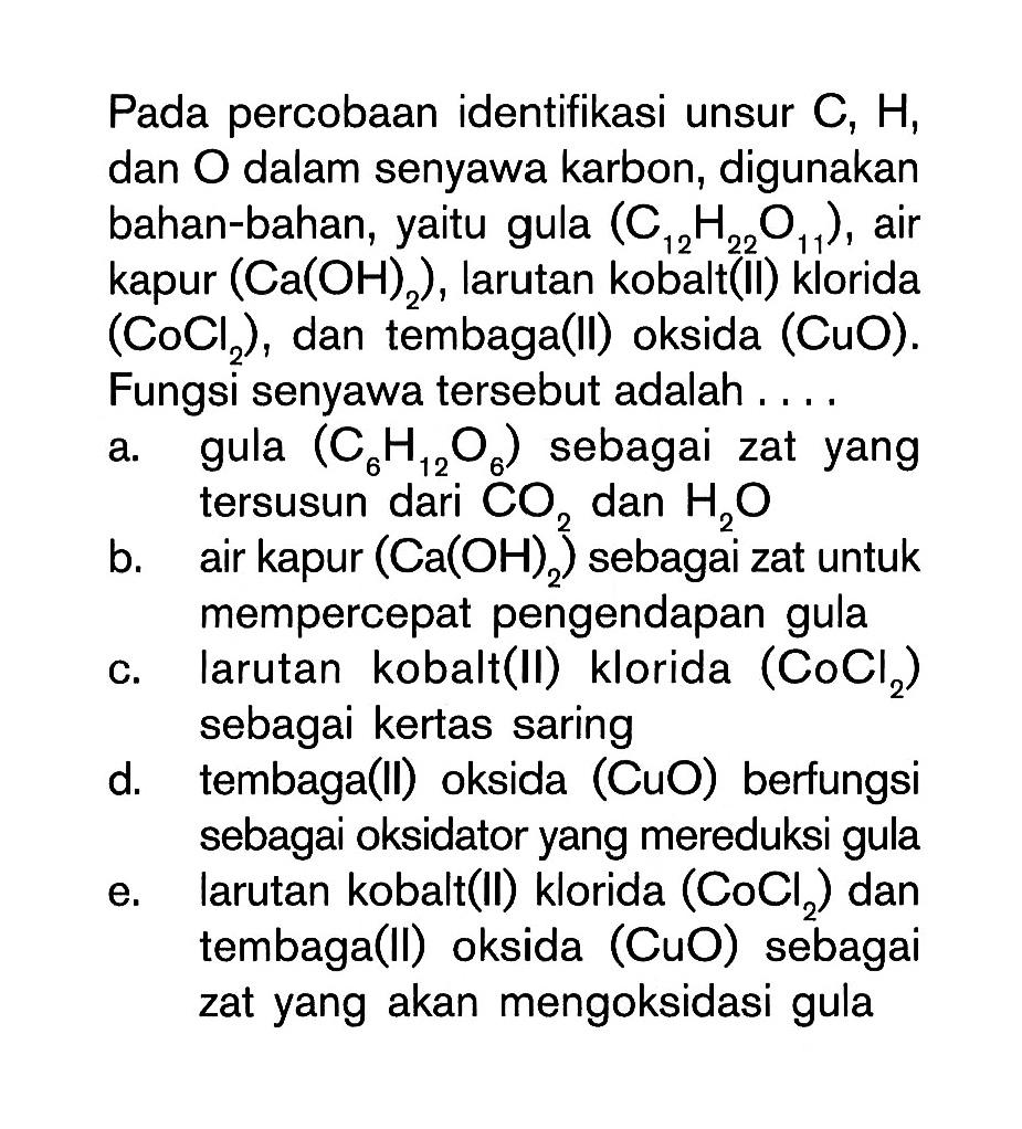 Pada percobaan identifikasi unsur C, H, dan O dalam senyawa karbon, digunakan bahan-bahan, yaitu gula (C12H22O11), air kapur (Ca(OH)2), larutan kobalt (II) klorida (CoCl2), dan tembaga (II) oksida (CuO). Fungsi senyawa tersebut adalah . . . . 