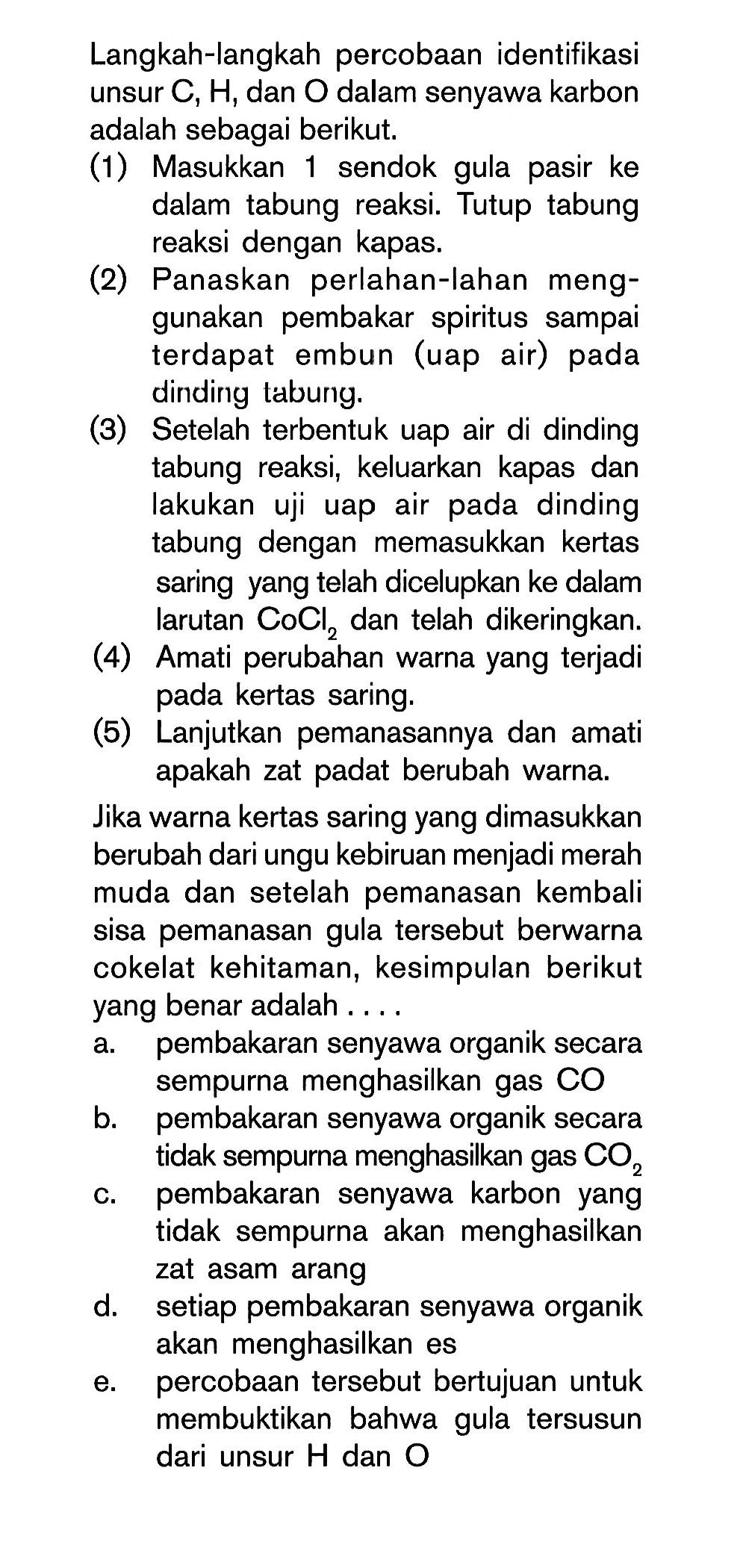 Langkah-langkah percobaan identifikasi unsur C, H, dan 0 dalam senyawa karbon adalah sebagai berikut. (1) Masukkan 1 sendok gula pasir ke dalam tabung reaksi Tutup tabung reaksi dengan kapas. (2) Panaskan perlahan-lahan meng- gunakan pembakar spiritus sampai terdapat embun (uap air) pada dinding tabung. (3) Setelah terbentuk uap air di dinding tabung reaksi; keluarkan kapas dan lakukan dinding uji uap air pada tabung dengan memasukkan kertas saring yang telah dicelupkan ke dalam larutan CoClz dan telah dikeringkan. (4) Amati perubahan warna yang terjadi saring: pada kertas. (5) Lanjutkan pemanasannya dan amati apakah zat padat berubah warna. Jika warna kertas saring yang dimasukkan berubah dari ungu kebiruan menjadi merah muda dan setelah pemanasan kembali sisa pemanasan gula tersebut berwarna cokelat kehitaman, kesimpulan berikut yang benar adalah . . . . . 