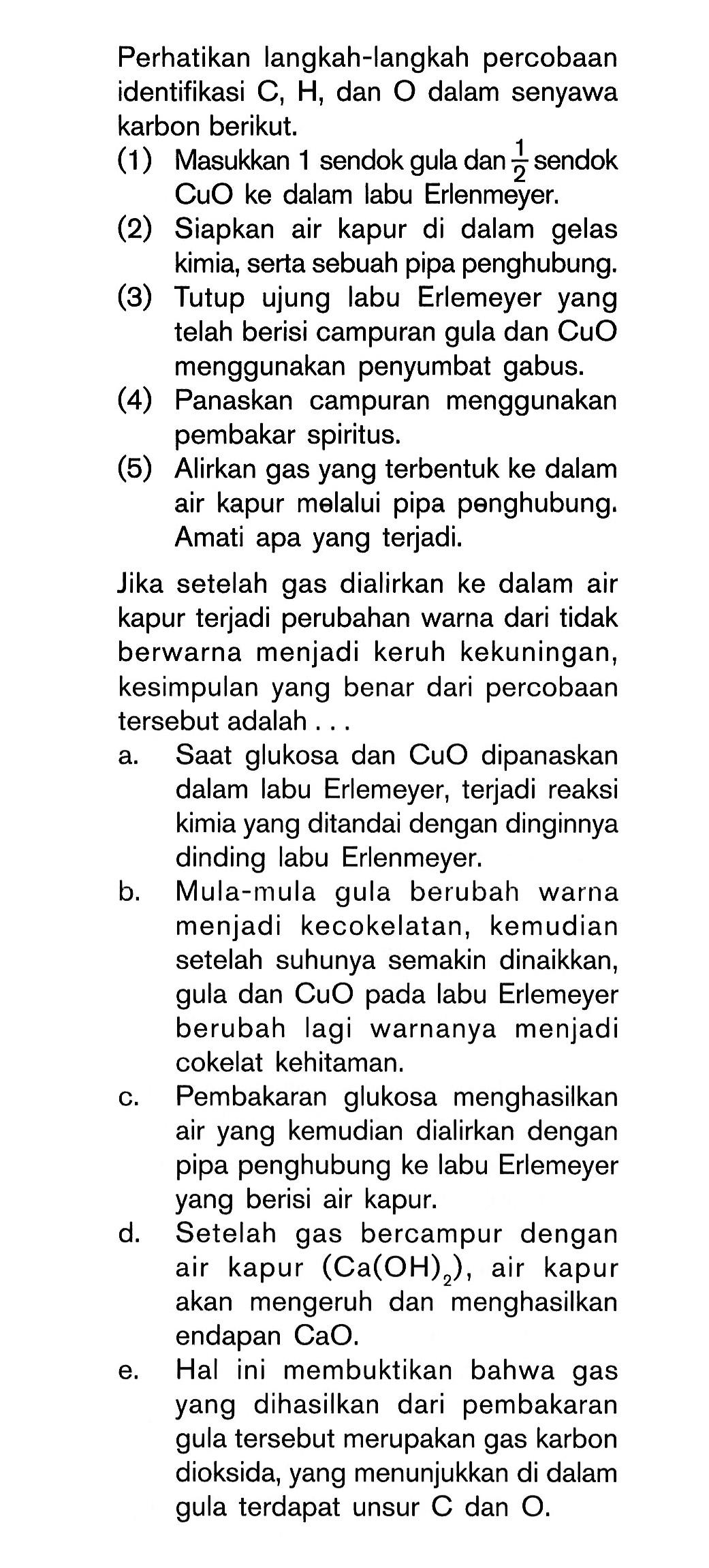 Perhatikan langkah-langkah percobaan identifikasi C, H, dan O dalam senyawa karbon berikut. (1) Masukkan 1 sendok gula dan 1/2 sendok CuO ke dalam labu Erlenmeyer. (2) Siapkan air kapur di dalam gelas kimia, serta sebuah pipa penghubung. (3) Tutup ujung labu Erlemeyer telah berisi campuran gula dan CuO menggunakan penyumbat gabus. (4) Panaskan campuran menggunakan pembakar spiritus. (5) Alirkan gas yang terbentuk ke dalam air kapur melalui pipa penghubung. Amati apa yang terjadi. Jika setelah gas dialirkan ke dalam air kapur terjadi perubahan warna dari tidak berwarna menjadi keruh kekuningan, kesimpulan yang benar dari percobaan tersebut adalah . . . .