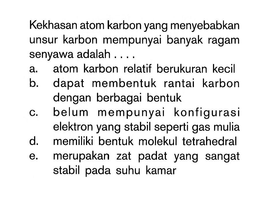 Kekhasan atom karbon yang menyebabkan unsur karbon mempunyai banyak ragam senyawa adalah ... a. atom karbon relatif berukuran kecil 
b. dapat membentuk rantai karbon dengan berbagai bentuk 
c. belum mempunyai konfigurasi elektron yang stabil seperti gas mulia 
d. memiliki bentuk molekul tetrahedral 
e. merupakan zat padat yang sangat stabil pada suhu kamar 