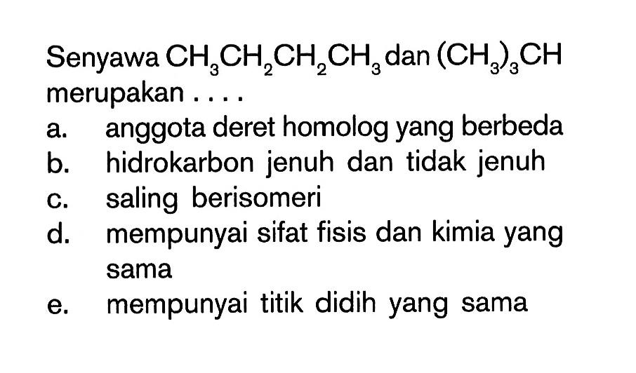 Senyawa CH3CH2CH2CH3 dan (CH3)3CH merupakan . . . . a. anggota deret homolog yang berbeda b. hidrokarbon jenuh dan tidak jenuh c. saling berisomeri d. mempunyai sifat fisis dan kimia yang sama e. mempunyai titik didih yang sama 