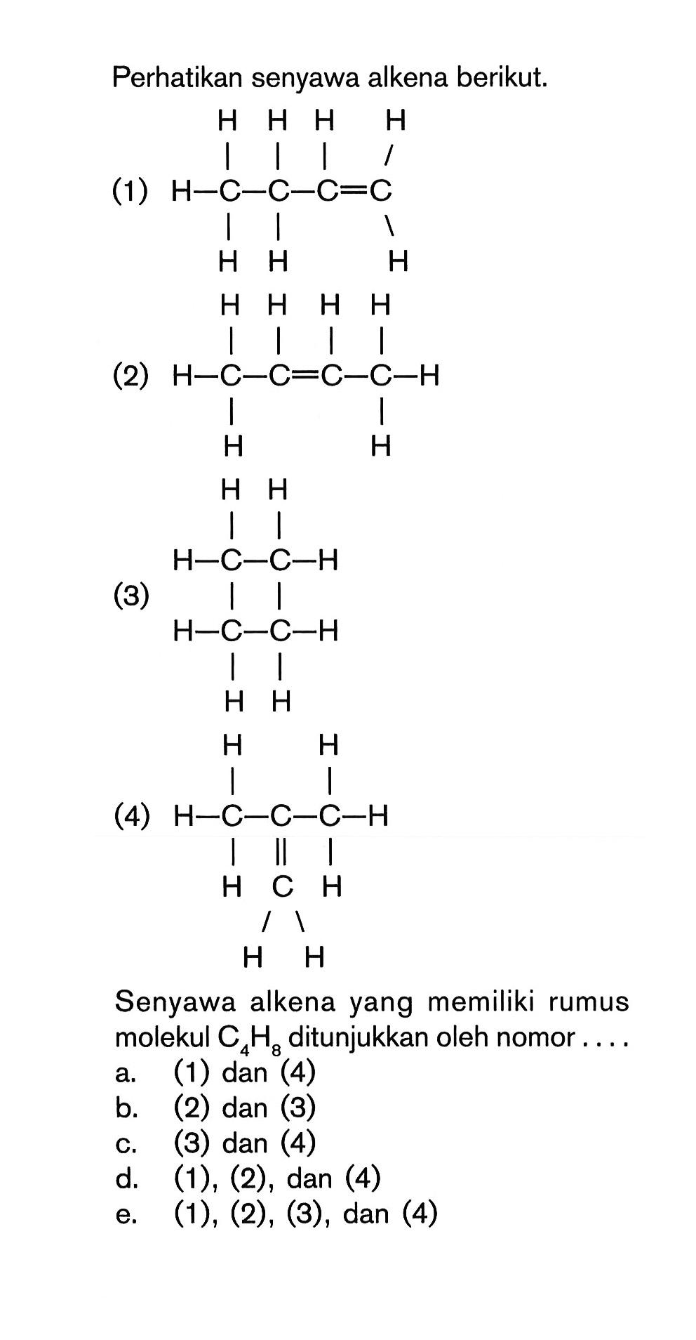 Perhatikan senyawa alkena berikut (1) H-H-C-H-H-C-H-H-C=H-C-H (2) H-H-C-H-H-C=H-C-H-C-H-H (3) H-H-H-C-C-H-H-C-C-H-H-C (4) H-H-C-H-C=C-H-H-H-C-H-H Senyawa alkena yang memiliki rumus molekul C4H8 ditunjukkan oleh nomor ...