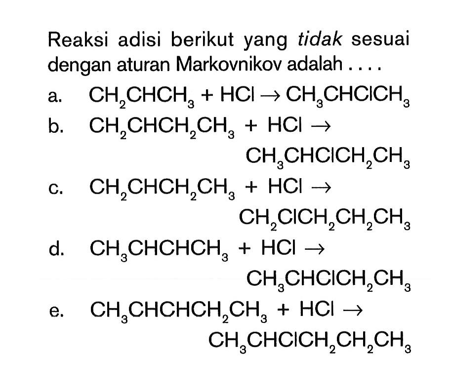 Reaksi adisi berikut yang tidak sesuai dengan aturan Markovnikov adalah 
a. CH2CHCH3 + HCl -> CH3CHCICH3 
b. CH2CHCH2CH3 + HCI -> CH3CHClCH2CH3
c. CH2CHCH2CH3 + HCl -> CH2ClCH2CH2CH3 
d. CH3CHCHCH3 + HCl -> CH3CHClCH2CH3 
E. CH3CHCHCH2CH3 + HCl -> CH3CHClCH2CH2CH3