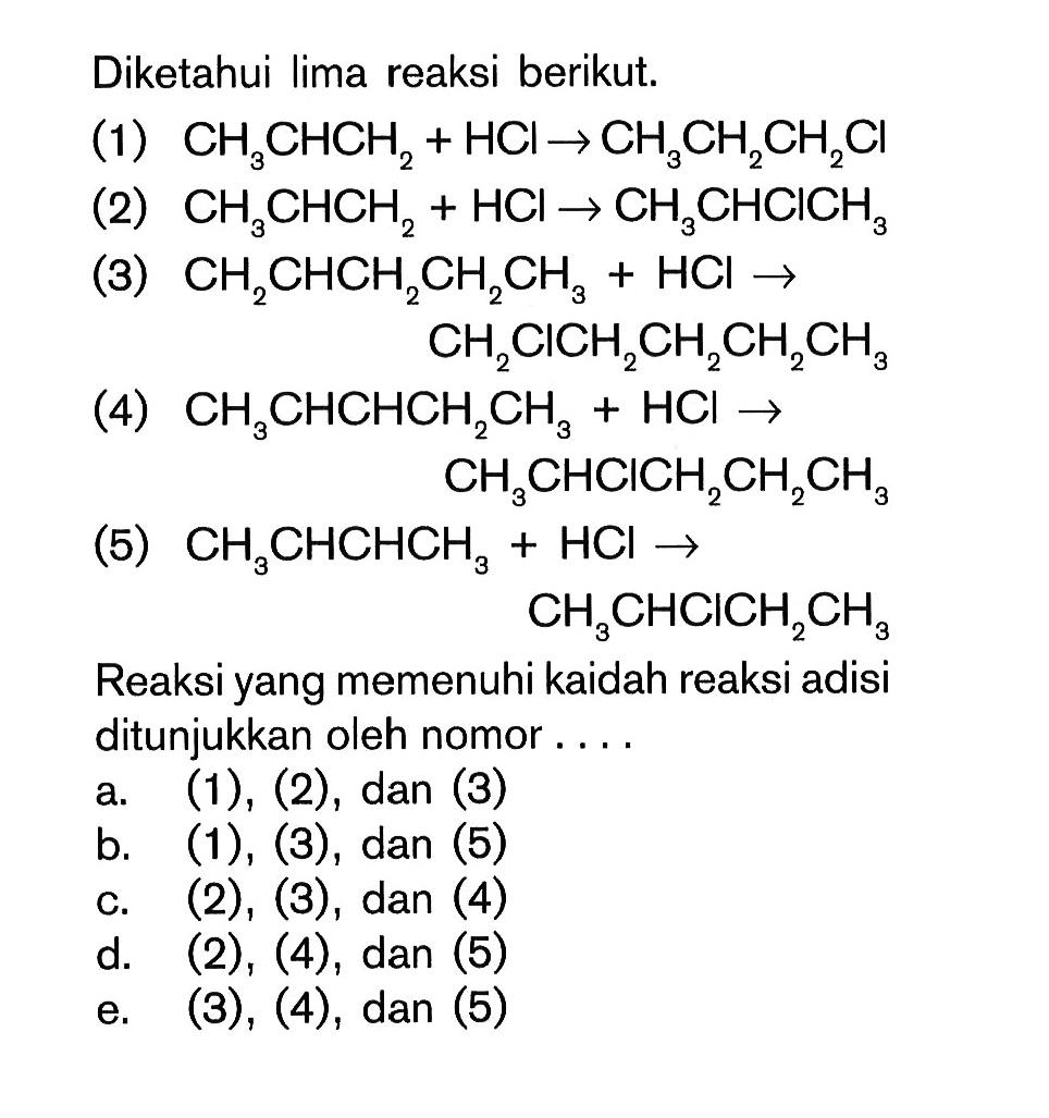 Diketahui lima reaksi berikut. (1) CH3CHCH2 + HCl -> CH3CH2CH2Cl (2) CH3CHCH2 + HCl -> CH3CHClCH3 (3) CH2CHCH2CH2CH3 = HCl -> CH2ClCH2CH2CH2CH3 (4) CH3CHCHCH2CH3 + HCl -> CH3CHClCH2CH2CH3 (5) CH3CHCHCH3 + HCl -> CH3CHClCH2CH3 Reaksi yang memenuhi kaidah reaksi adisi ditunjukkan oleh nomor . . . .