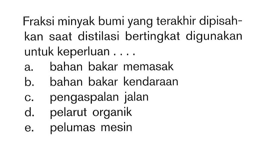 Fraksi minyak bumi yang terakhir dipisahkan saat distilasi bertingkat digunakan untuk keperluan.... a. bahan bakar memasak b. bahan bakar kendaraan c. pengaspalan jalan d. pelarut organik e. pelumas mesin