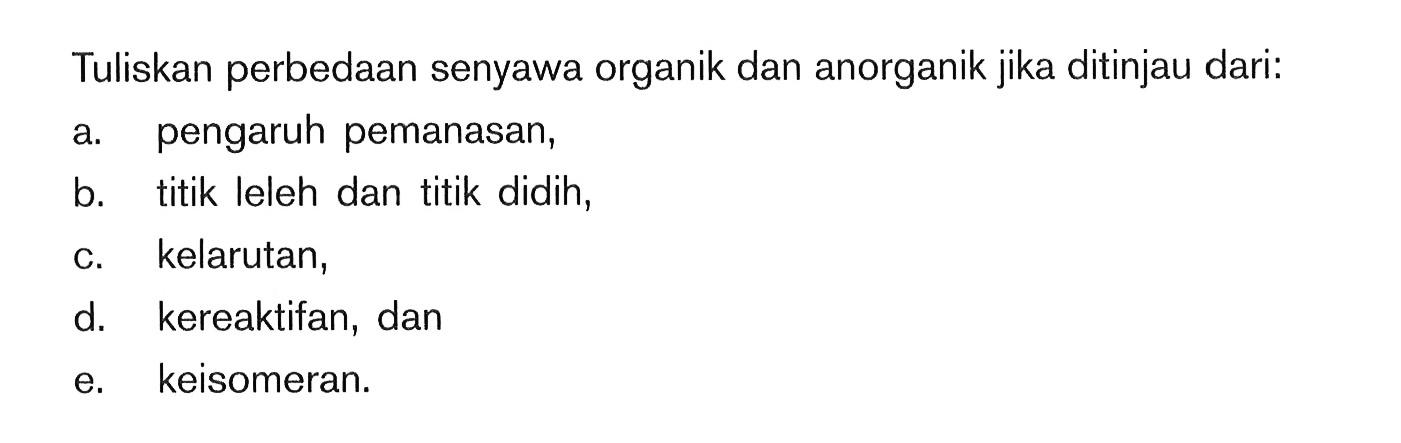 Tuliskan perbedaan senyawa organik dan anorganik jika ditinjau dari: a. pengaruh pemanasan, b. titik leleh dan titik didih, c. kelarutan, d. kereaktifan, dan e. keisomeran.