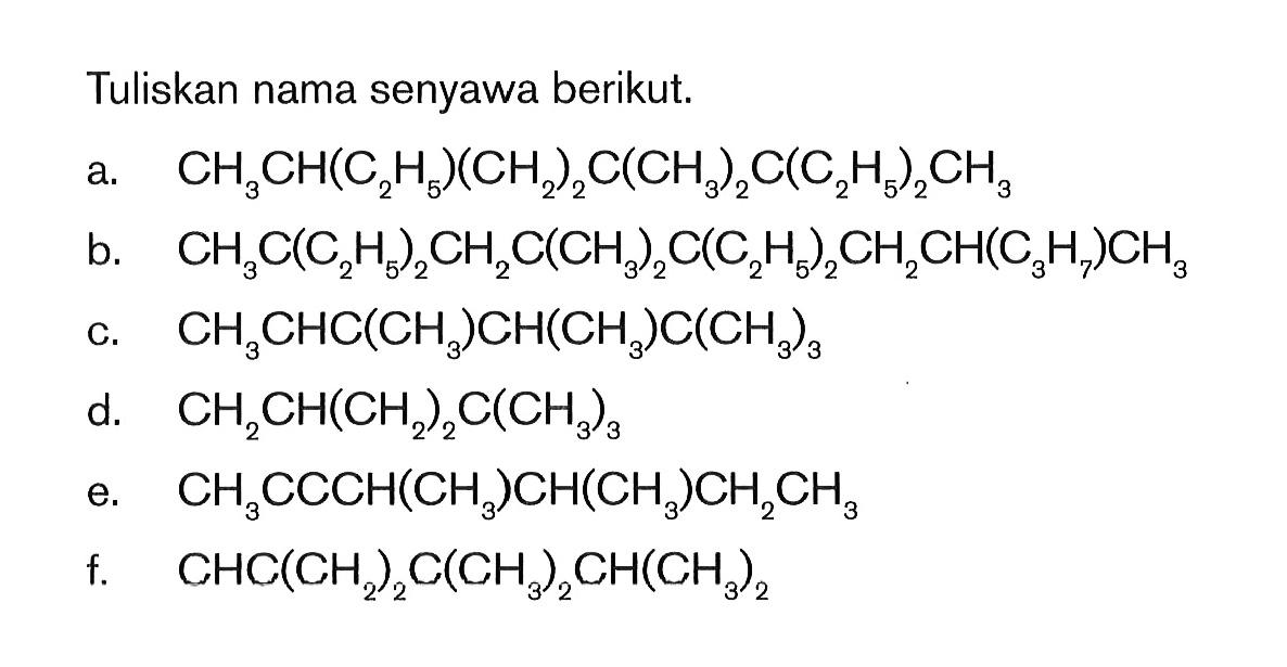 Tuliskan nama senyawa berikut. a. CH3CH(C2H5)(CH2)2C(CH3)2C(C2HS)2CH3 b. CH3C(C2H5)2CH2C(CH3)2C(C2H5)2CH2CH(C3H7)CH3 c. CH3CHC(CH3)CH(CH3)C(CH3)3 d. CH2CH(CH2)2C(CH3)3 e. CH3CCCH(CH3)CH(CH3)CH2CH3 f. CHC(CH2)2C(CH3)2CH(CH3)2