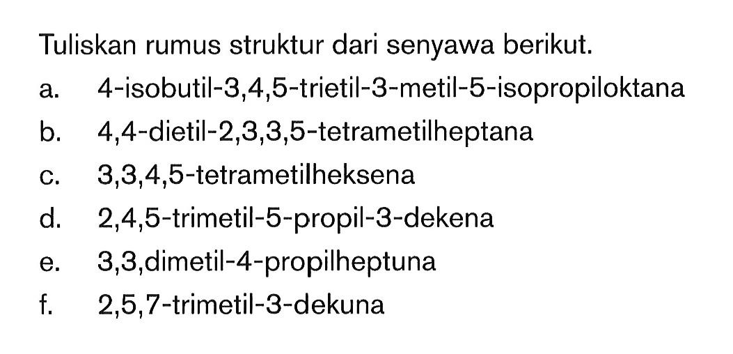 Tuliskan rumus struktur dari senyawa berikut. a. 4-isobutil-3,4,5-trietil-3-metil-5-isopropiloktana b. 4,4-dietil-2,3,3,5-tetrametilheptana c.. 3,3,4,5-tetrametilheksena d. 2,4,5-trimetil-5-propil-3-dekena e. 3,3,dimetil-4-propilheptuna t 2,5,7-trimetil-3-dekuna