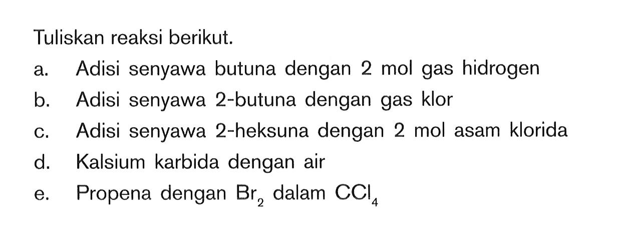 Tuliskan reaksi berikut. a. Adisi senyawa butuna dengan 2 mol gas hidrogen b. Adisi senyawa 2-butuna dengan gas klor c. Adisi senyawa 2-heksuna dengan 2 mol asam klorida d. Kalsium karbida dengan air e. Propena dengan Br2 dalam CCI4