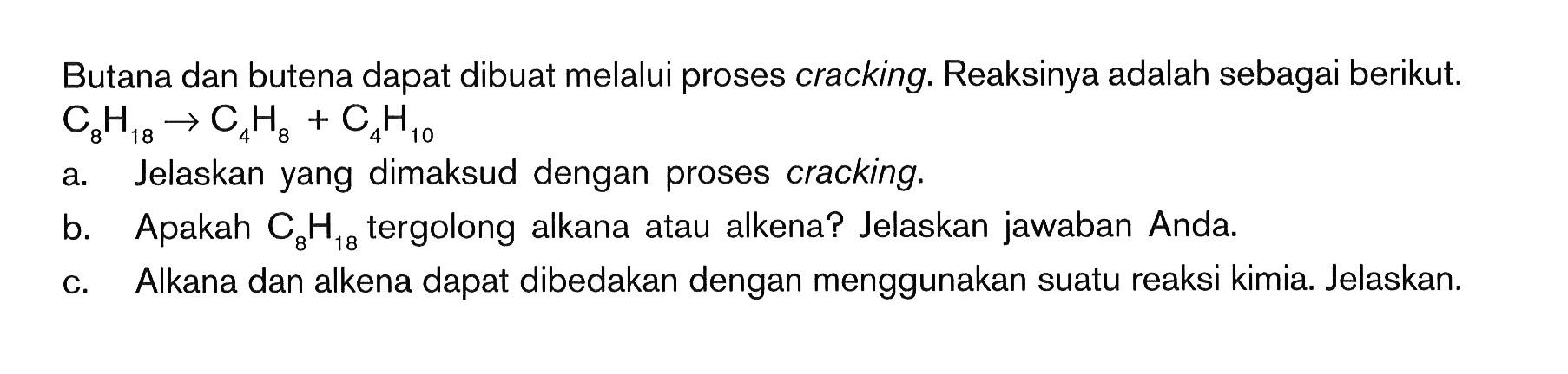 Butana dan butena dapat dibuat melalui proses cracking. Reaksinya adalah sebagai berikut. C8H18 -> C4H8 + C4H10 a. Jelaskan yang dimaksud dengan proses cracking. b. Apakah C8H28 tergolong alkana atau alkena? Jelaskan jawaban Anda. c. Alkana dan alkena dapat dibedakan dengan menggunakan suatu reaksi kimia. Jelaskan.