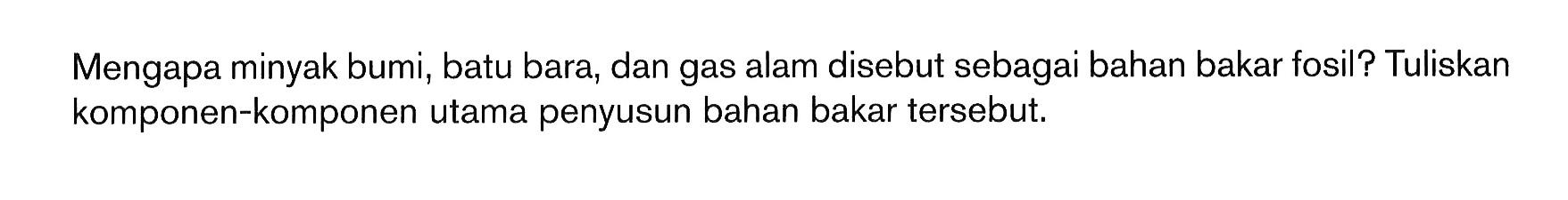 Mengapa minyak bumi, batu bara, dan gas alam disebut sebagai bahan bakar fosil? Tuliskan komponen-komponen utama penyusun bahan bakar tersebut.